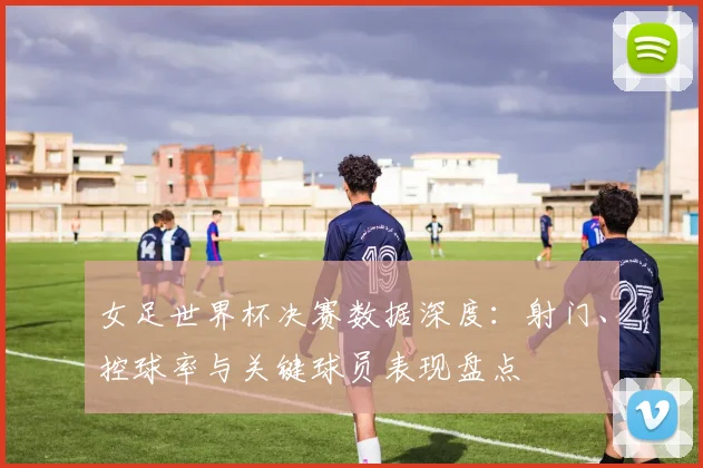 女足世界杯决赛数据深度：射门、控球率与关键球员表现盘点