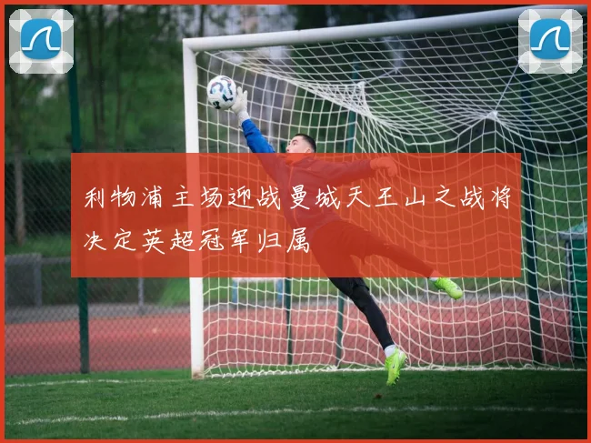 利物浦主场迎战曼城天王山之战将决定英超冠军归属