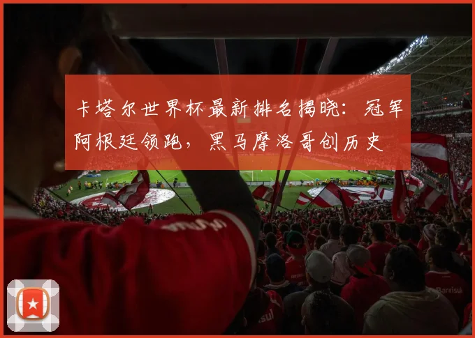 卡塔尔世界杯最新排名揭晓：冠军阿根廷领跑，黑马摩洛哥创历史