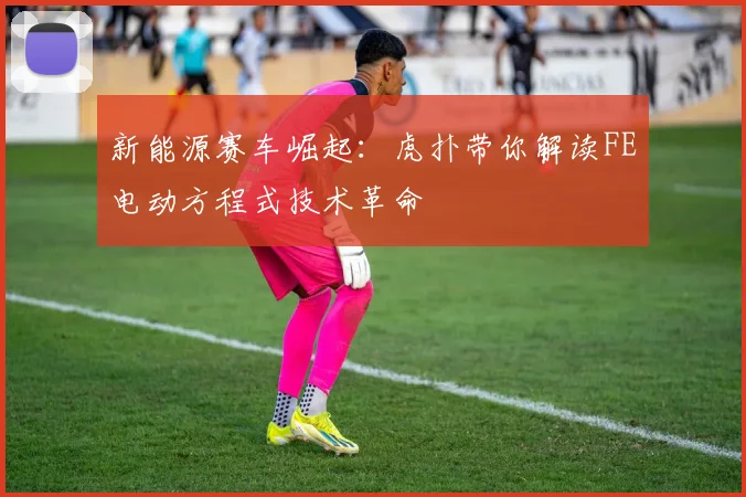 新能源赛车崛起：虎扑带你解读FE电动方程式技术革命