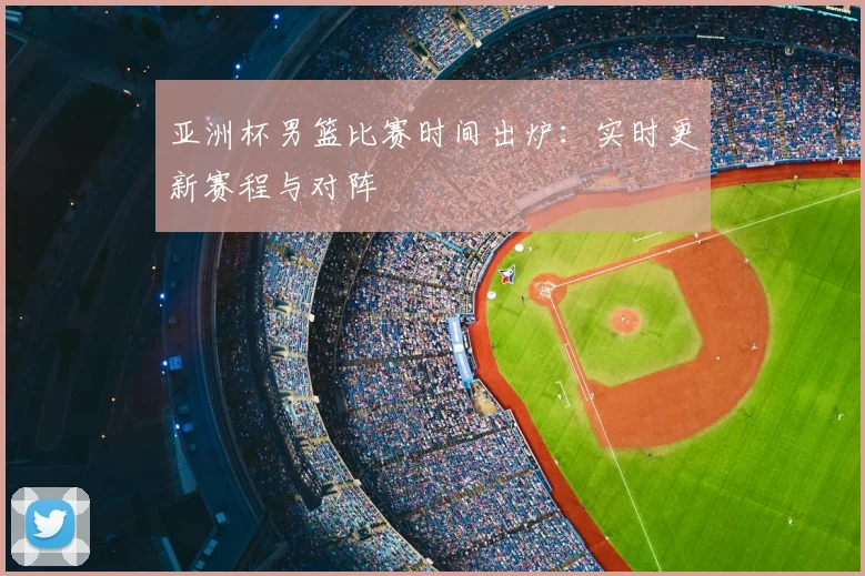 亚洲杯男篮比赛时间出炉：实时更新赛程与对阵