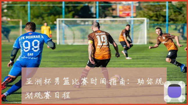 亚洲杯男篮比赛时间指南：助你规划观赛日程