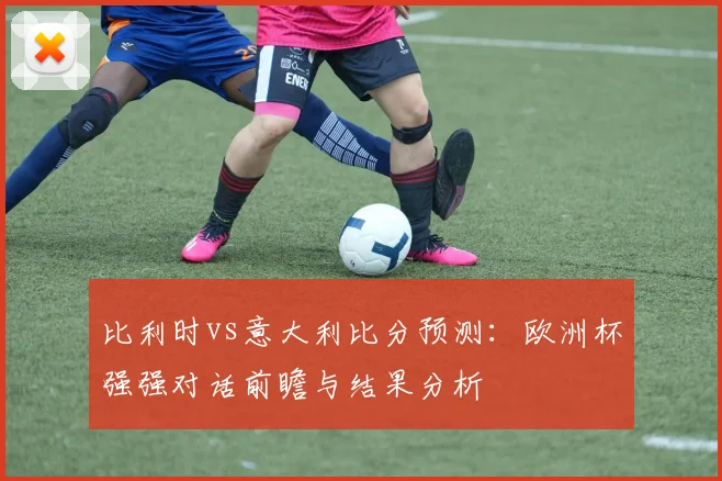 比利时vs意大利比分预测：欧洲杯强强对话前瞻与结果分析