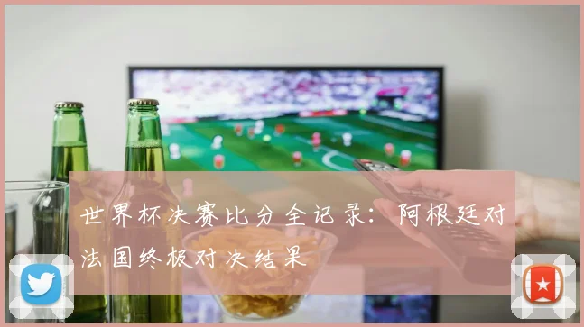 世界杯决赛比分全记录：阿根廷对法国终极对决结果