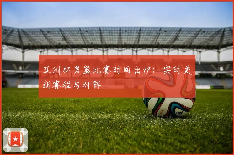 亚洲杯男篮比赛时间出炉：实时更新赛程与对阵