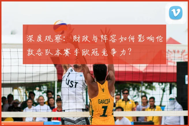深度观察：财政与阵容如何影响伦敦各队本赛季欧冠竞争力？