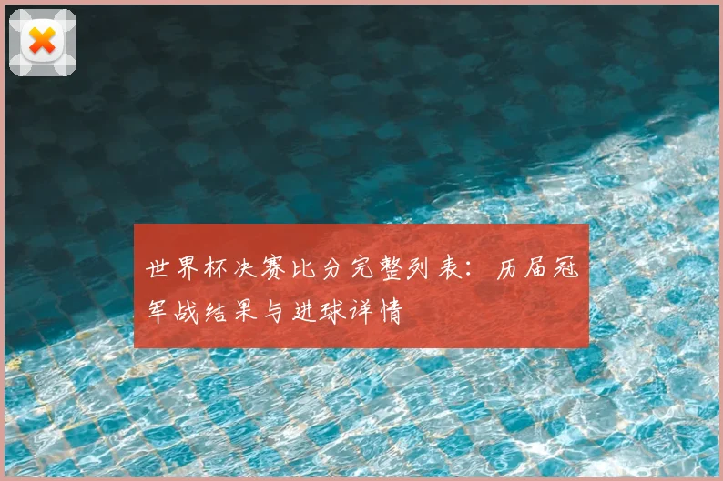 世界杯决赛比分完整列表：历届冠军战结果与进球详情