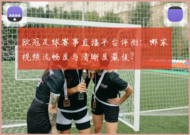 欧冠足球赛事直播平台评测：哪家视频流畅度与清晰度最佳？