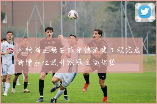 利物浦主场安菲尔德扩建工程完成新增座位提升欧冠主场优势