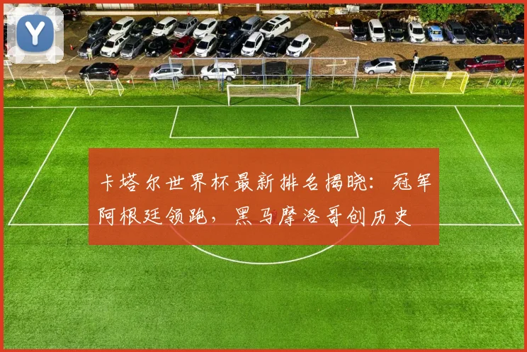 卡塔尔世界杯最新排名揭晓：冠军阿根廷领跑，黑马摩洛哥创历史