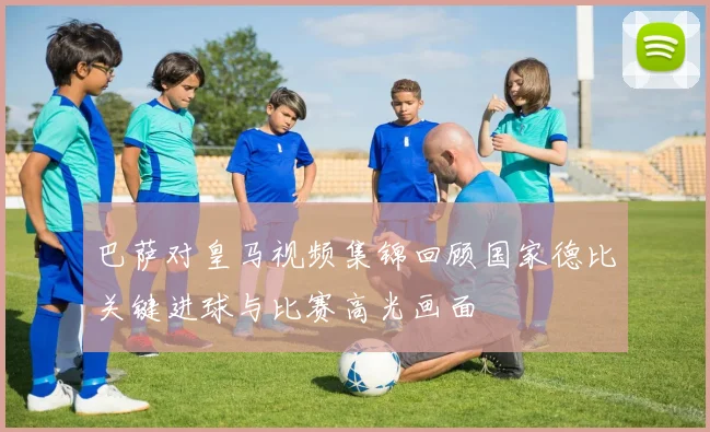 巴萨对皇马视频集锦回顾国家德比关键进球与比赛高光画面