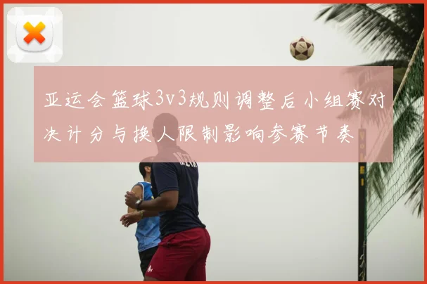 亚运会篮球3v3规则调整后小组赛对决计分与换人限制影响参赛节奏