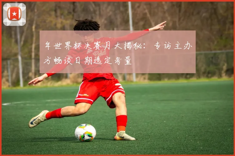 年世界杯决赛月大揭秘：专访主办方畅谈日期选定考量