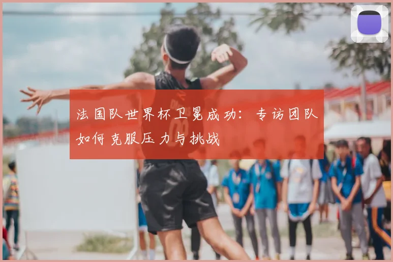 法国队世界杯卫冕成功:专访团队如何克服压力与挑战