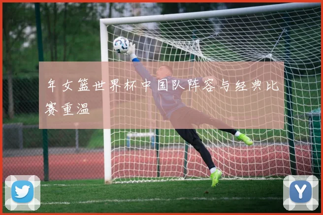 年女篮世界杯中国队阵容与经典比赛重温