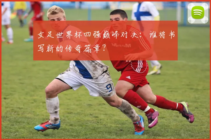 女足世界杯四强巅峰对决：谁将书写新的传奇篇章？