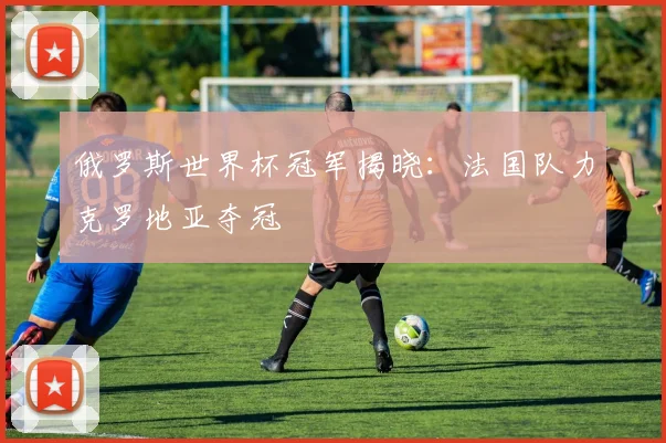 俄罗斯世界杯冠军揭晓:法国队力克罗地亚夺冠