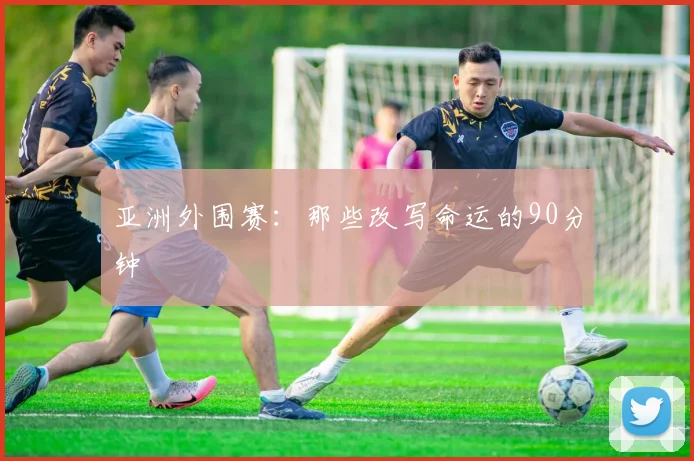 亚洲外围赛：那些改写命运的90分钟