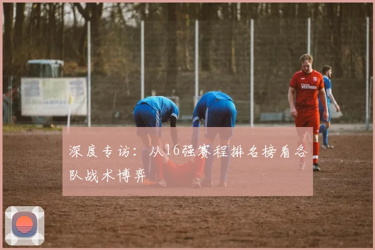 深度专访：从16强赛程排名榜看各队战术博弈