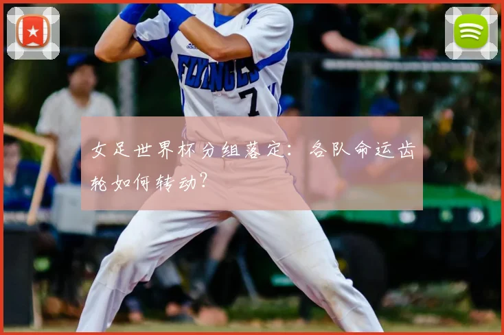 女足世界杯分组落定：各队命运齿轮如何转动？