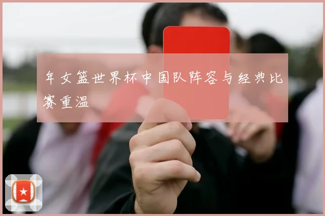年女篮世界杯中国队阵容与经典比赛重温