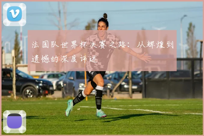 法国队世界杯决赛之路:从辉煌到遗憾的深度评述