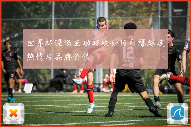 世界杯现场互动游戏如何引爆球迷热情与品牌价值