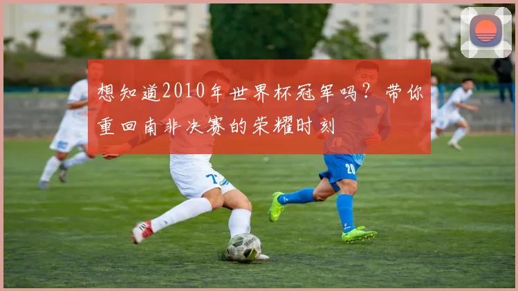 想知道2010年世界杯冠军吗?带你重回南非决赛的荣耀时刻