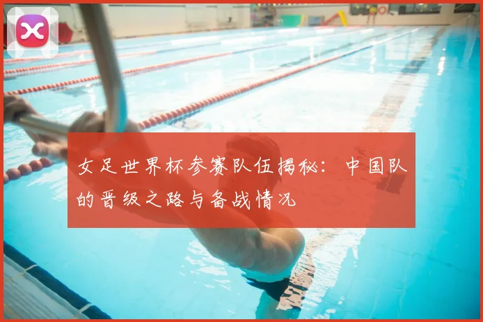 女足世界杯参赛队伍揭秘：中国队的晋级之路与备战情况