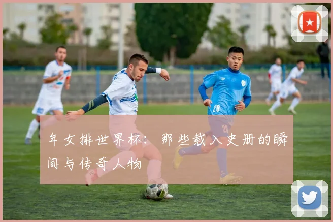 年女排世界杯：那些载入史册的瞬间与传奇人物