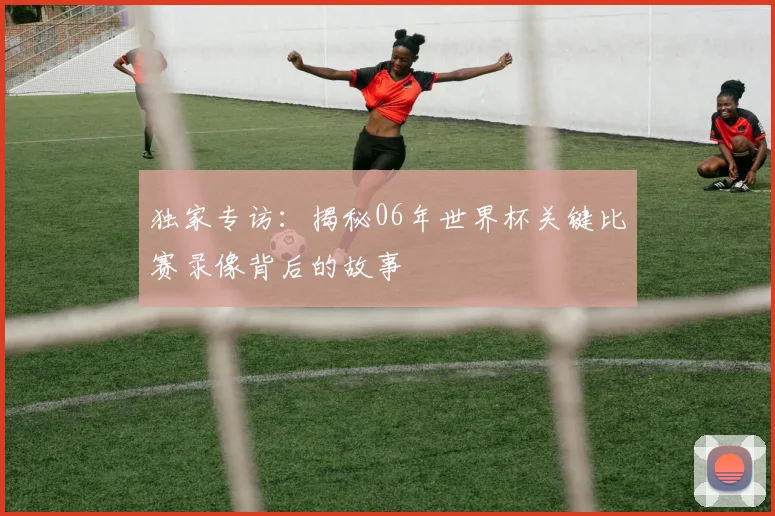 独家专访：揭秘06年世界杯关键比赛录像背后的故事