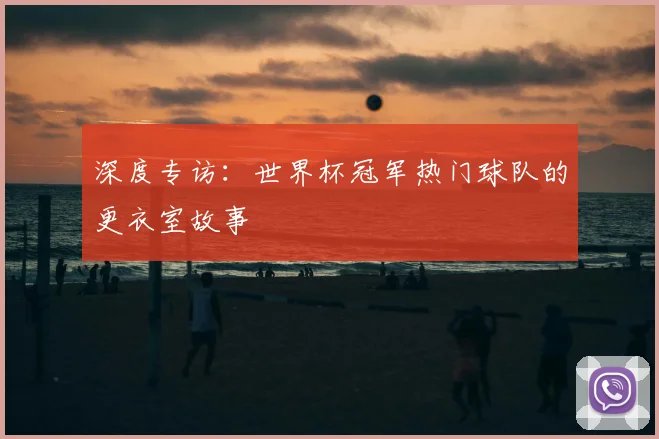 深度专访：世界杯冠军热门球队的更衣室故事